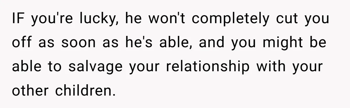IF you're lucky, he won't completely cut you off as soon as he's able, and you might be able to salvage your relationship with your other children.