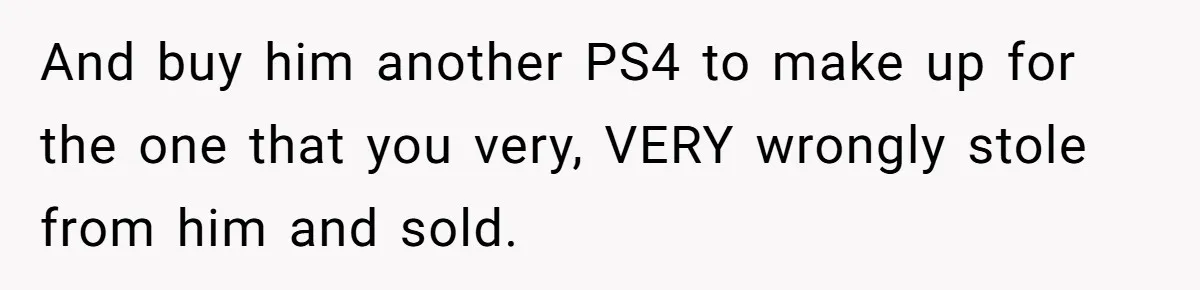 And buy him another PS4 to make up for the one that you very, VERY wrongly stole from him and sold.