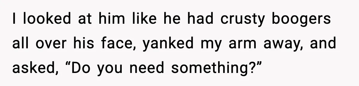 I looked at him like he had crusty boogers all over his face, yanked my arm away, and asked, “Do you need something?”