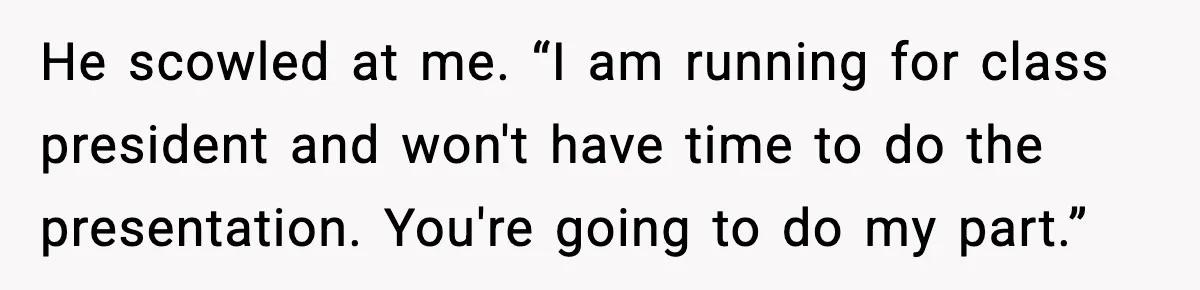 He scowled at me. “I am running for class president and won't have time to do the presentation. You're going to do my part.”