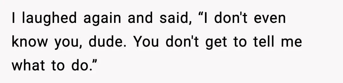 I laughed again and said, “I don't even know you, dude. You don't get to tell me what to do.”