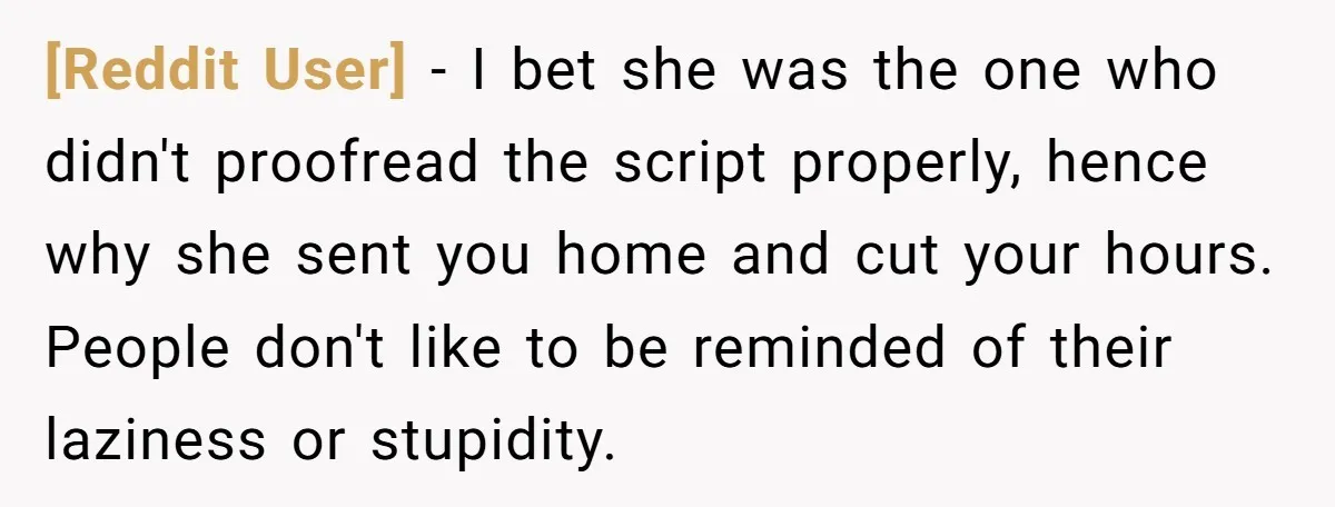 [Reddit User] - I bet she was the one who didn't proofread the script properly, hence why she sent you home and cut your hours. People don't like to be...