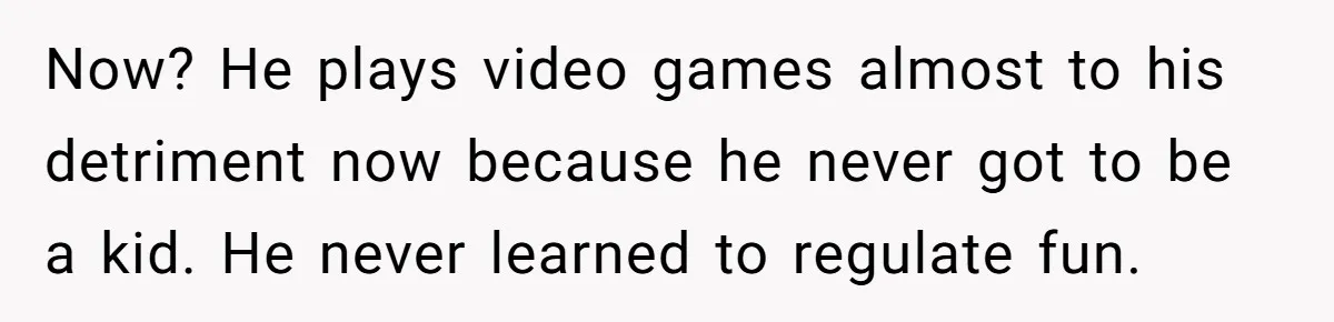 Now? He plays video games almost to his detriment now because he never got to be a kid. He never learned to regulate fun.