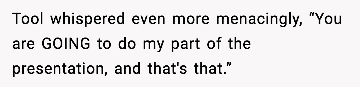Tool whispered even more menacingly, “You are GOING to do my part of the presentation, and that's that.”