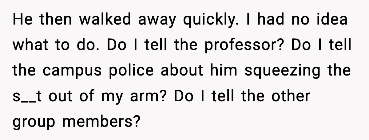 He then walked away quickly. I had no idea what to do. Do I tell the professor? Do I tell the campus police about him squeezing the s__t out of...