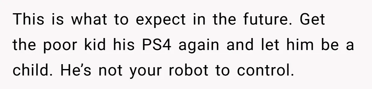 This is what to expect in the future. Get the poor kid his PS4 again and let him be a child. He’s not your robot to control.