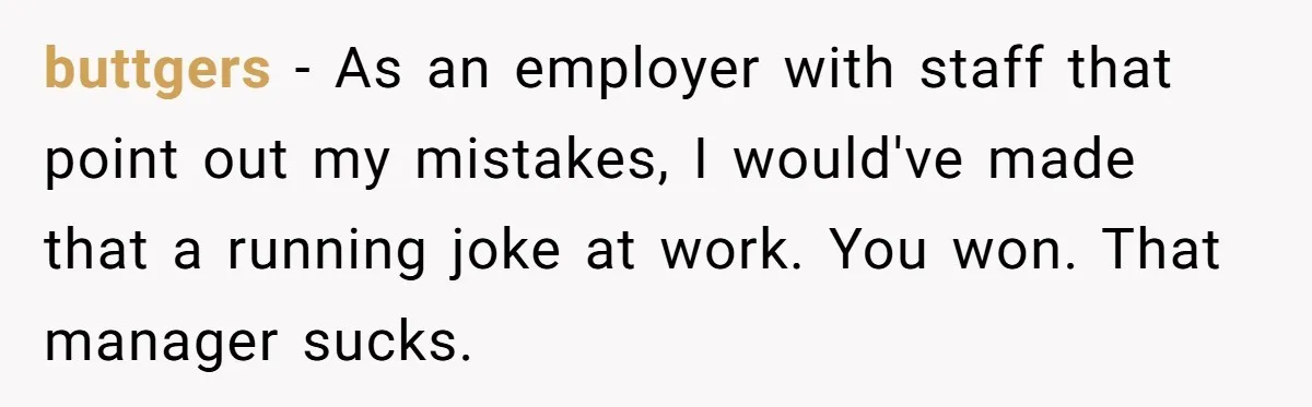 buttgers - As an employer with staff that point out my mistakes, I would've made that a running joke at work. You won. That manager sucks.