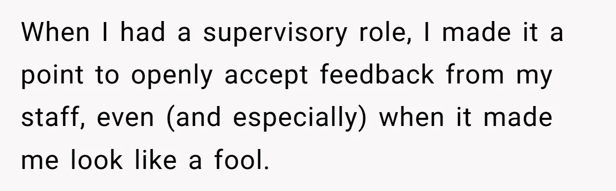 When I had a supervisory role, I made it a point to openly accept feedback from my staff, even (and especially) when it made me look like a fool.