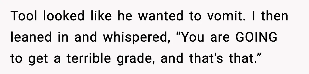 Tool looked like he wanted to vomit. I then leaned in and whispered, “You are GOING to get a terrible grade, and that's that.”