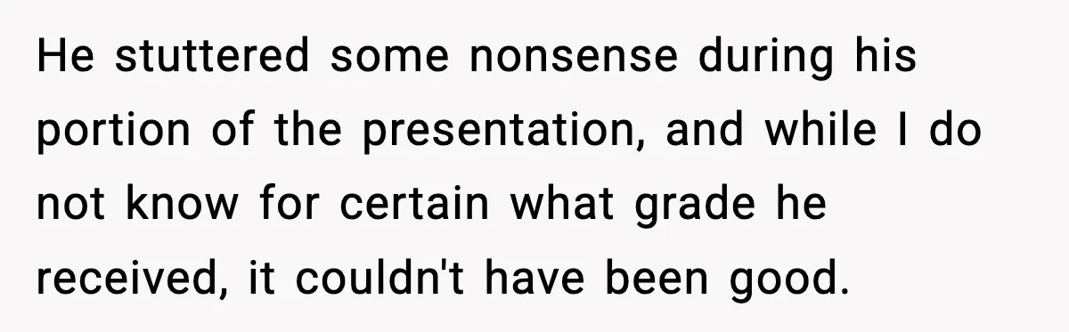 He stuttered some nonsense during his portion of the presentation, and while I do not know for certain what grade he received, it couldn't have been good.
