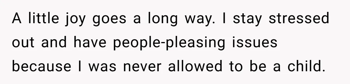 A little joy goes a long way. I stay stressed out and have people-pleasing issues because I was never allowed to be a child.