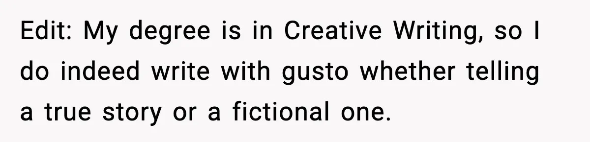 Edit: My degree is in Creative Writing, so I do indeed write with gusto whether telling a true story or a fictional one.