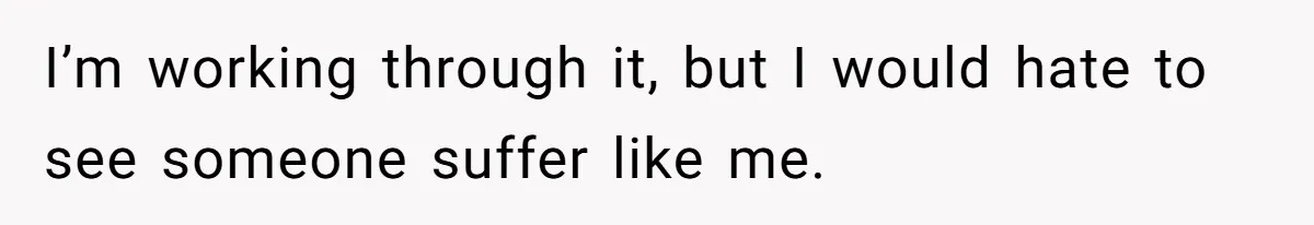I’m working through it, but I would hate to see someone suffer like me.