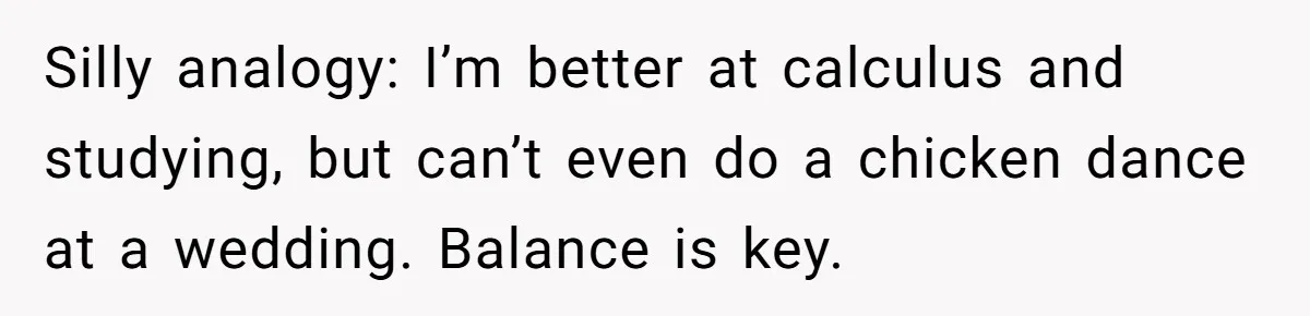 Silly analogy: I’m better at calculus and studying, but can’t even do a chicken dance at a wedding. Balance is key.