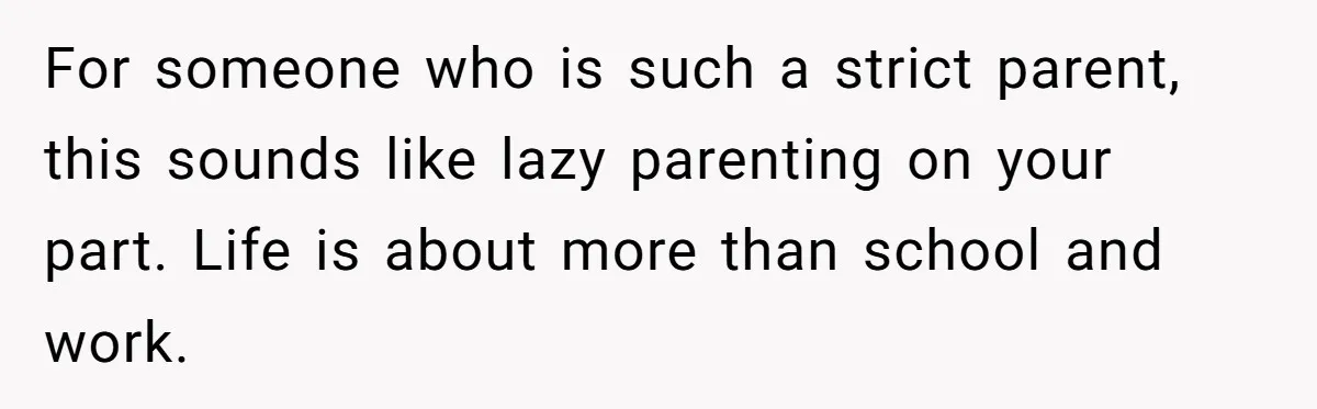 For someone who is such a strict parent, this sounds like lazy parenting on your part. Life is about more than school and work.