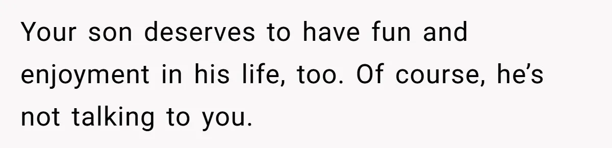 Your son deserves to have fun and enjoyment in his life, too. Of course, he’s not talking to you.