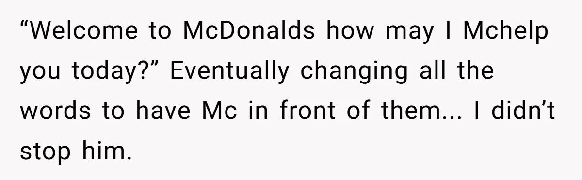 “Welcome to McDonalds how may I Mchelp you today?” Eventually changing all the words to have Mc in front of them... I didn’t stop him.