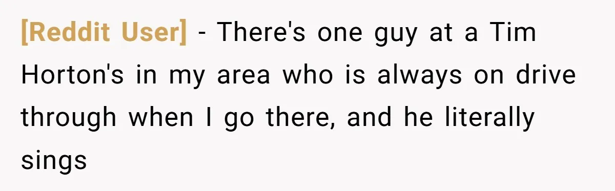 [Reddit User] - There's one guy at a Tim Horton's in my area who is always on drive through when I go there, and he literally sings