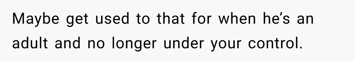 Maybe get used to that for when he’s an adult and no longer under your control.