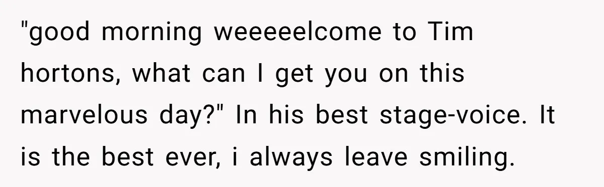 "good morning weeeeelcome to Tim hortons, what can I get you on this marvelous day?" In his best stage-voice. It is the best ever, i always leave smiling.