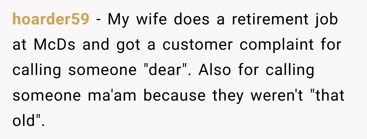 hoarder59 - My wife does a retirement job at McDs and got a customer complaint for calling someone "dear". Also for calling someone ma'am because they weren't "that old".