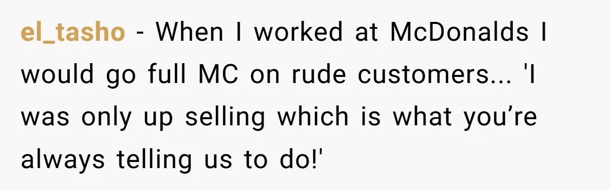 el_tasho - When I worked at McDonalds I would go full MC on rude customers... 'I was only up selling which is what you’re always telling us to do!'