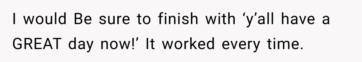 I would Be sure to finish with ‘y’all have a GREAT day now!’ It worked every time.