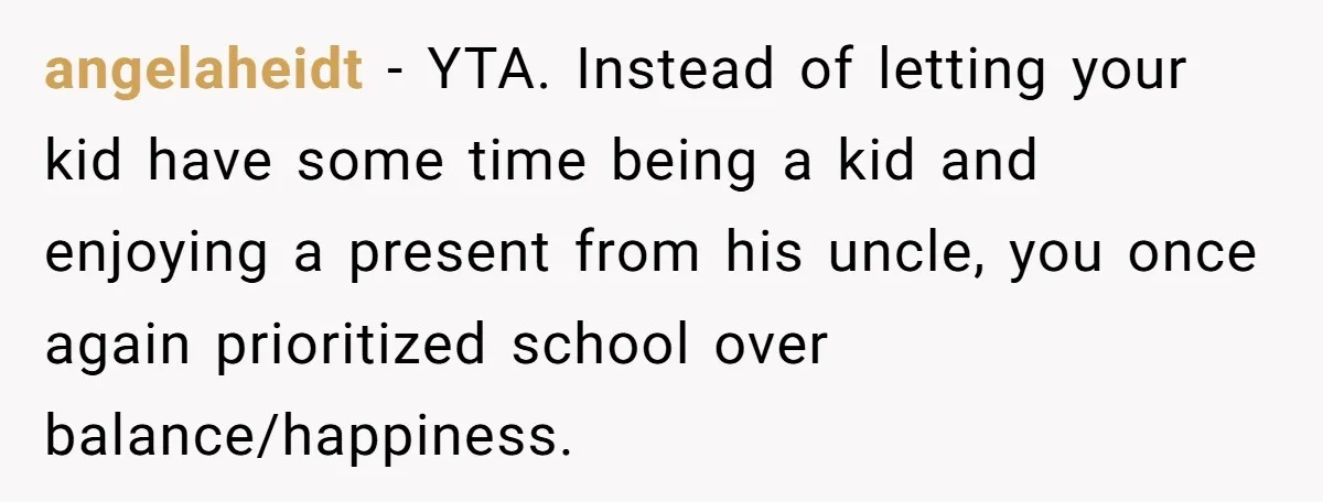 angelaheidt − YTA. Instead of letting your kid have some time being a kid and enjoying a present from his uncle, you once again prioritized school over balance/happiness.