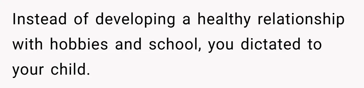 Instead of developing a healthy relationship with hobbies and school, you dictated to your child.