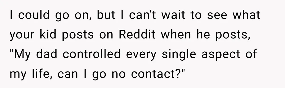 I could go on, but I can't wait to see what your kid posts on Reddit when he posts, "My dad controlled every single aspect of my life, can I...