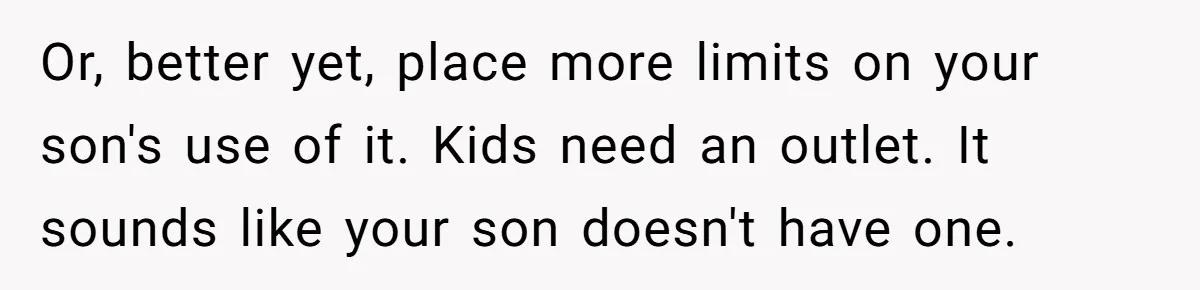 Or, better yet, place more limits on your son's use of it. Kids need an outlet. It sounds like your son doesn't have one.