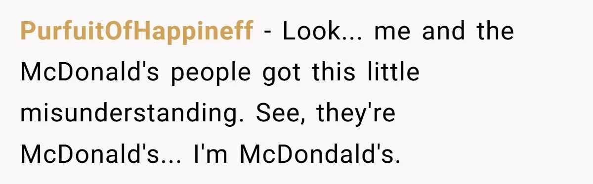 PurfuitOfHappineff - Look... me and the McDonald's people got this little misunderstanding. See, they're McDonald's... I'm McDondald's.