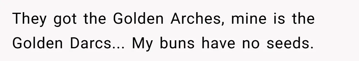They got the Golden Arches, mine is the Golden Darcs... My buns have no seeds.