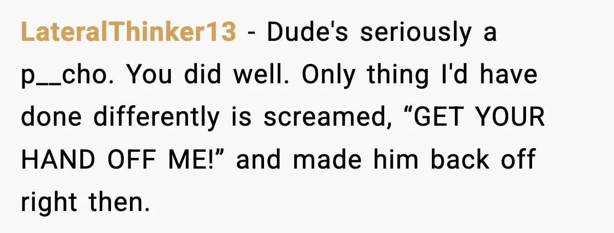 LateralThinker13 - Dude's seriously a p__cho. You did well. Only thing I'd have done differently is screamed, “GET YOUR HAND OFF ME!” and made him back off right then.