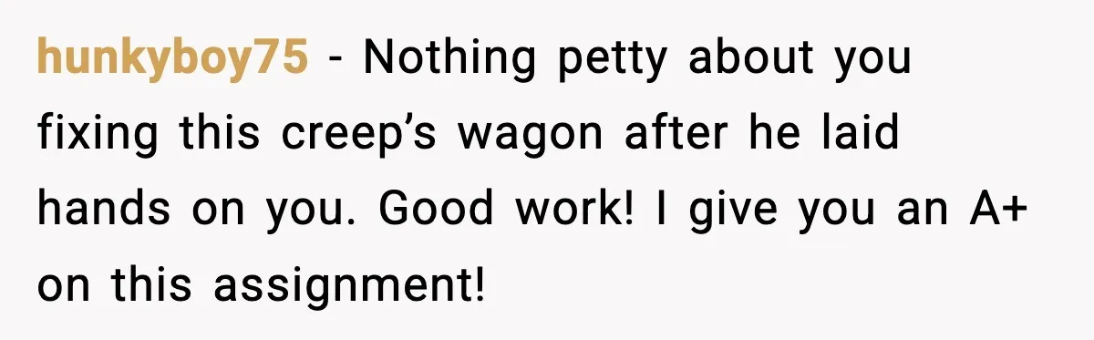 hunkyboy75 - Nothing petty about you fixing this creep’s wagon after he laid hands on you. Good work! I give you an A+ on this assignment!