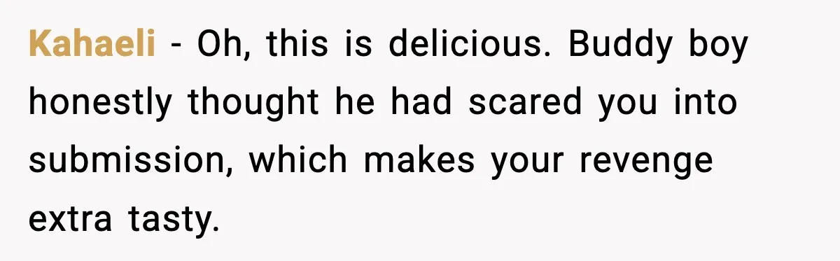 Kahaeli - Oh, this is delicious. Buddy boy honestly thought he had scared you into submission, which makes your revenge extra tasty.