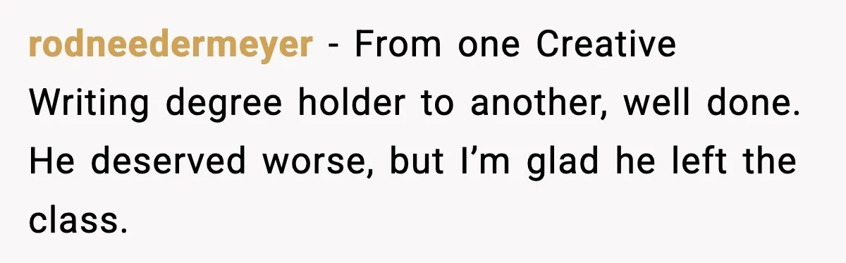 rodneedermeyer - From one Creative Writing degree holder to another, well done. He deserved worse, but I’m glad he left the class.