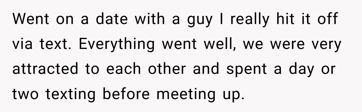 Went on a date with a guy I really hit it off via text. Everything went well, we were very attracted to each other and spent a day or two...