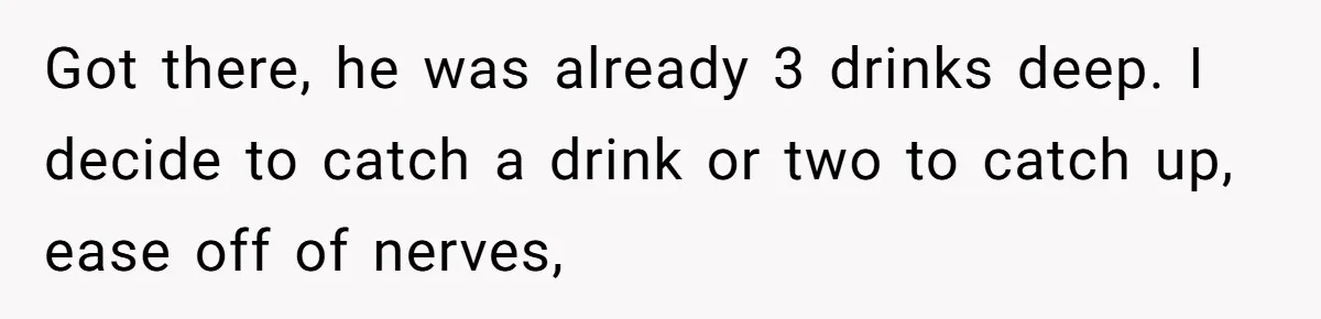 Got there, he was already 3 drinks deep. I decide to catch a drink or two to catch up, ease off of nerves,
