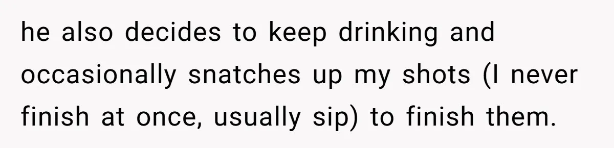 he also decides to keep drinking and occasionally snatches up my shots (I never finish at once, usually sip) to finish them.