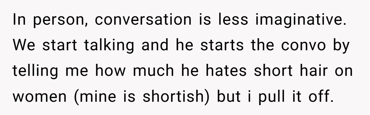 In person, conversation is less imaginative. We start talking and he starts the convo by telling me how much he hates short hair on women (mine is shortish) but i...