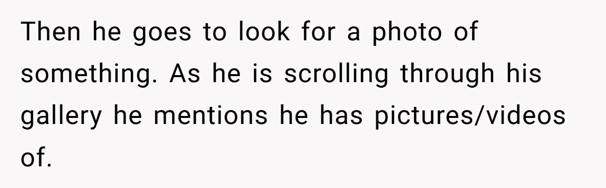 Then he goes to look for a photo of something. As he is scrolling through his gallery he mentions he has pictures/videos of.