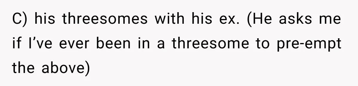 C) his threesomes with his ex. (He asks me if I’ve ever been in a threesome to pre-empt the above)