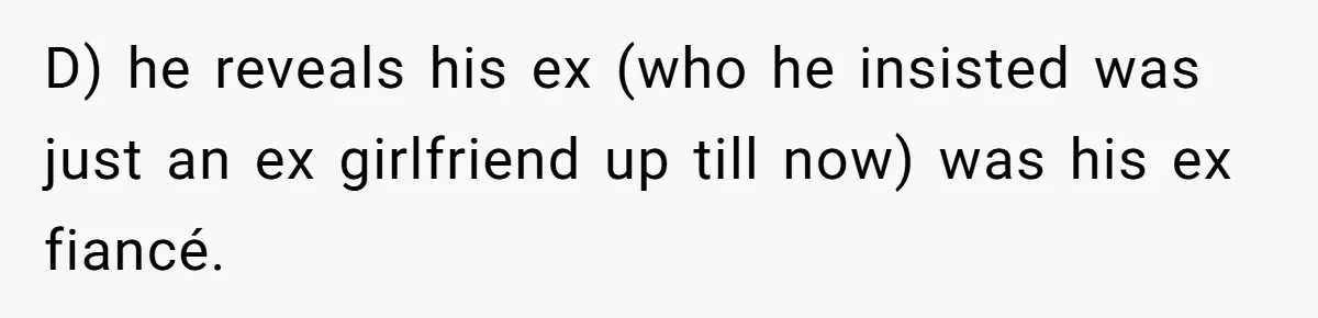 D) he reveals his ex (who he insisted was just an ex girlfriend up till now) was his ex fiancé.