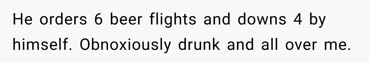 He orders 6 beer flights and downs 4 by himself. Obnoxiously drunk and all over me.