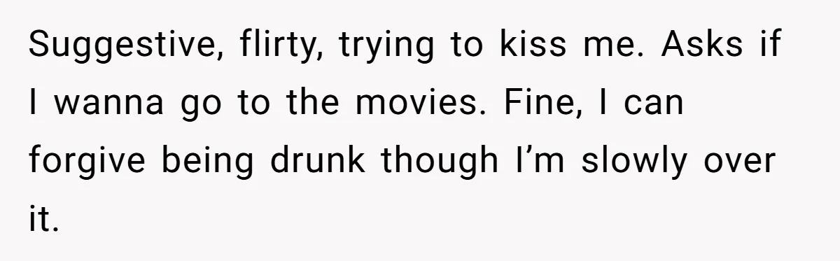 Suggestive, flirty, trying to kiss me. Asks if I wanna go to the movies. Fine, I can forgive being drunk though I’m slowly over it.