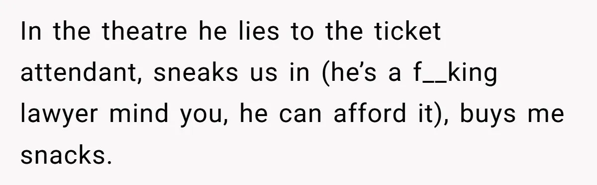In the theatre he lies to the ticket attendant, sneaks us in (he’s a f__king lawyer mind you, he can afford it), buys me snacks.