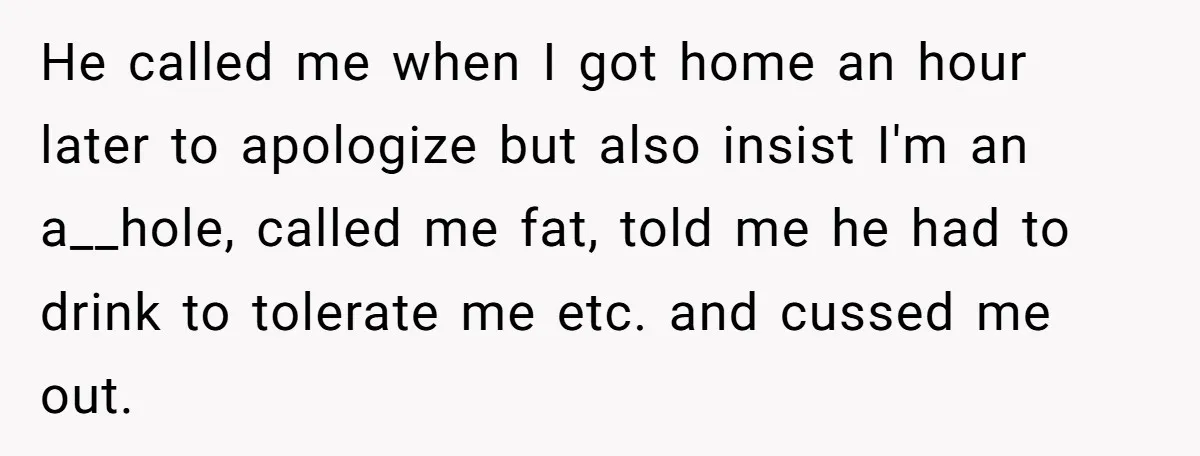 He called me when I got home an hour later to apologize but also insist I'm an a__hole, called me fat, told me he had to drink to tolerate me...