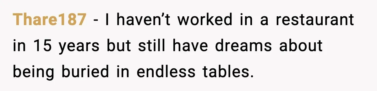 Thare187 - I haven’t worked in a restaurant in 15 years but still have dreams about being buried in endless tables.