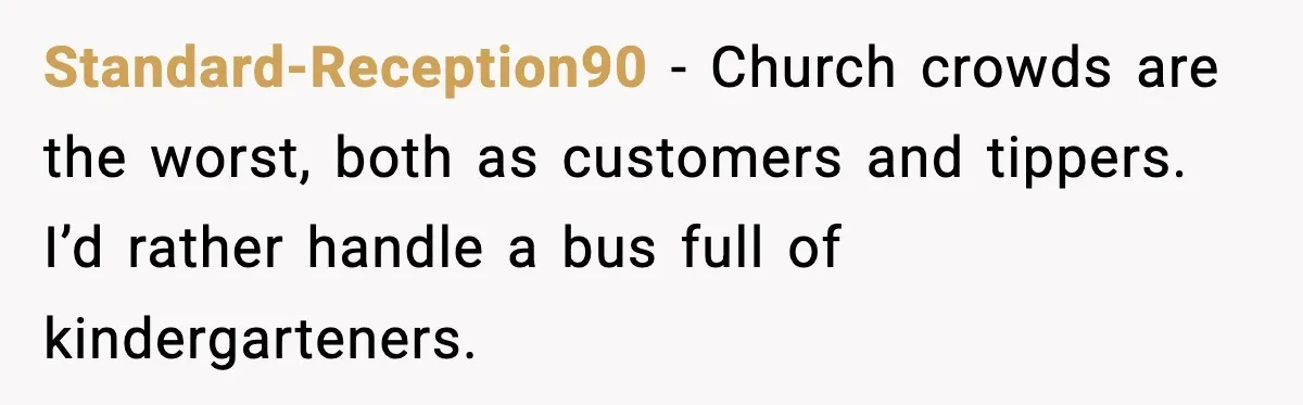 Standard-Reception90 - Church crowds are the worst, both as customers and tippers. I’d rather handle a bus full of kindergarteners.